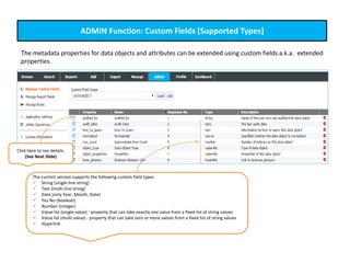 ADMIN Function: Custom Fields [Supported Types]
The metadata properties for data objects and attributes can be extended using custom fields a.k.a. extended
properties.
The current version supports the following custom field types
 String (single-line string)
 Text (multi-line string)
 Date (only Year, Month, Date)
 Yes-No (boolean)
 Number (integer)
 Value-list (single-value) - property that can take exactly one value from a fixed list of string values
 Value list (multi-value) - property that can take zero or more values from a fixed list of string values
 Hyperlink
Click here to see details.
(See Next Slide)
 