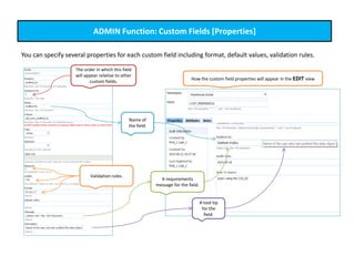 ADMIN Function: Custom Fields [Properties]
You can specify several properties for each custom field including format, default values, validation rules.
Validation rules.
Name of
the field.
A requirements
message for the field.
A tool tip
for the
field.
How the custom field properties will appear in the EDIT view
The order in which this field
will appear relative to other
custom fields.
 