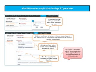 ADMIN Function: Application Settings & Operations
A
The application settings
allow you to alter the
search results and reports
size limit.
Builds the search index for keyword and phrase search. Except for a
few rare scenarios the indexes would be built automatically when you
edit data or import data.
Allows an ADMIN to reclaim
space by deleting IMPORT logs
and exported reports.
This allows export of the
entire data in DDM to multiple
XML files.
This function is designed to
migrate data across versions
during upgrades. For data
backup you should rely on
database backups.
 