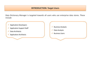 INTRODUCTION: Target Users
Data Dictionary Manager is targeted towards all users who use enterprise data stores. These
include
 Business Analysts
 Data Analysts
 Business Users
 Application Developers
 Application Support Staff
 Data Architects
 Application Architects
 