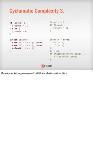 Cyclomatic Complexity 3.
if ($cond) {
$result = 1;
} else {
$result = 0;
}
$result = 0;
if ($cond) {
$result = 1;
}
switch ($cond) {
case “a”: $x = 1; break;
case “b”: $x = 2; break;
default: $x = 3;
}
$switch = array(
“a” => 1,
“b” => 2,
);
$x = 3;
if (isset($switch[$cond])) {
$x = $switch[$cond];
}
10
Mutatok még két nagyon egyszerű példát, komplexitás csökkentésre.
 