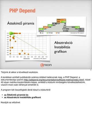 PHP Depend
Áttekintő piramis
Absztrakció
Instabilitás
graﬁkon
12
Térjünk át akkor a következő eszközre.
A korábban említett publikációk számos értéket határoznak meg, a PHP Depend, a
dokumentéciója szerint (http://pdepend.org/documentation/software-metrics/index.html), közel
40 olyan metrika kiszámítására képes, amikből a kódunk minőségére következtethetünk,
viszont most csak néhányat emelnék ki.
A program két összefoglaló ábrát készít a kódunkról
• az Áttekintő piramist és
• az Absztrakció Instabilitás grafikont
Kezdjük az előzővel.
 
