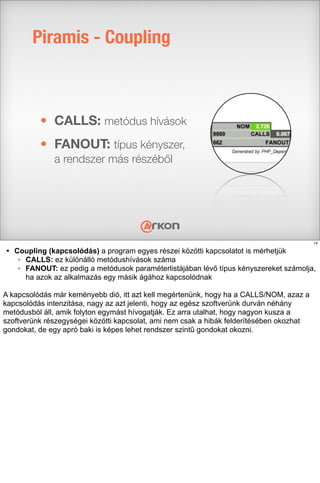 Piramis - Coupling
• CALLS: metódus hívások
• FANOUT: típus kényszer,
a rendszer más részéből
14
• Coupling (kapcsolódás) a program egyes részei közötti kapcsolatot is mérhetjük
◦ CALLS: ez különálló metódushívások száma
◦ FANOUT: ez pedig a metódusok paraméterlistájában lévő típus kényszereket számolja,
ha azok az alkalmazás egy másik ágához kapcsolódnak
A kapcsolódás már keményebb dió, itt azt kell megértenünk, hogy ha a CALLS/NOM, azaz a
kapcsolódás intenzitása, nagy az azt jelenti, hogy az egész szoftverünk durván néhány
metódusból áll, amik folyton egymást hívogatják. Ez arra utalhat, hogy nagyon kusza a
szoftverünk részegységei közötti kapcsolat, ami nem csak a hibák felderítésében okozhat
gondokat, de egy apró baki is képes lehet rendszer szintű gondokat okozni.
 