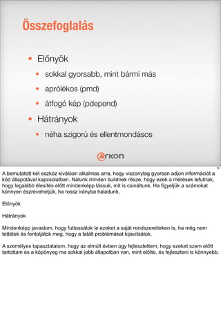 Összefoglalás
• Előnyök
• sokkal gyorsabb, mint bármi más
• aprólékos (pmd)
• átfogó kép (pdepend)
• Hátrányok
• néha szigorú és ellentmondásos
19
A bemutatott két eszköz kiválóan alkalmas arra, hogy viszonylag gyorsan adjon információt a
kód állapotával kapcsolatban. Nálunk minden buildnek része, hogy ezek a mérések lefutnak,
hogy legalább élesítés előtt mindenképp lássuk, mit is csináltunk. Ha figyeljük a számokat
könnyen észrevehetjük, ha rossz irányba haladunk.
Előnyök
Hátrányok
Mindenképp javaslom, hogy futtassátok le ezeket a saját rendszereiteken is, ha még nem
tettétek és fontoljátok meg, hogy a talált problémákat kijavítsátok.
A személyes tapasztalatom, hogy az elmúlt évben úgy fejlesztettem, hogy ezeket szem előtt
tartottam és a köpönyeg ma sokkal jobb állapotban van, mint előtte, és fejleszteni is könnyebb.
 