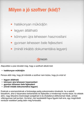 • hatékonyan működjön
• legyen átlátható
• könnyen újra lehessen hasznosítani
• gyorsan lehessen bele fejleszteni
• (minél inkább dokumentálva legyen)
Milyen a jó szoftver (kód)?
2
Alapvetően a piac követeli meg, hogy a szoftvert alkotó kód:
• hatékonyan működjön
Persze attól még, hogy jól működik a szoftver nem biztos, hogy jó a kód is!
• legyen átlátható
• könnyen újra lehessen hasznosítani
• gyorsan lehessen bele fejleszteni
• (minél inkább dokumentálva legyen)
Ezeknek a szempontoknak a fontossága pedig sokszorosára növekszik, ha a webről
beszélünk, ahol a folyamatos karbantartás és fejlesztés a mindennapi munka része. Az oldalak
aktív, nagy létszámú közönséget szolgálnak ki és óhatatlanul előfordulnak hibák, amiket
villámgyorsan kell javítani. Ha lehet, már kezdetektől fogva figyelni kell erre, egy megörökölt
rendszer esetében pedig talán még fontosabb.
 