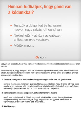 • Tesszük a dolgunkat és ha valami
nagyon nagy szívás, ott gond van
• Nekieshetünk átnézni az egészet,
antipatternekre vadászva
• Mérjük meg…
Honnan tudhatjuk, hogy gond van
a kódunkkal?
3
Vegyük azt az esetet, hogy már van egy rendszerünk, mivel konkrét tapasztalaim ezena téren
vannak.
Feltételezhetjük, hogy az egész kódunk azért nem egy rakás szemét, mert az már messziről
látszik. Szeretnénk tehát kideríteni, van-e olyan része amin érmes lenne a korábban említett
szempontok miatt javítani.
1. Tesszük a dolgunkat és ha valahol nagyon nagy szívás van, ott gond is van
remekül fog kinézni, mikor egy gyorsjavítás kapcsán közöljük, hogy itt lenne pár nap extra
munka, mert csúnya a kód, nem is beszélve a lehetséges függőségekről, meg arról, hogy
hány dolgot fogunk közben eltörni. Jobb lenne talán ezt megelőzni...
2. Nekieshetünk átnézni az egészet, antipatternekre vadászva
ebből már születhetnek jó ötletek, átgondolt refaktorálási storyk, de meglehetősen
időigényes dolog, és kisebb dolgok, vagy nagyobb összefüggések elkerülhetik a
figyelmünket. Biztos van valami jobb megoldás...
3. Mérjük meg…
 