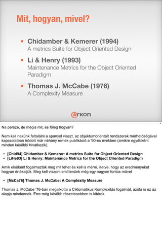• Chidamber & Kemerer (1994)
A metrics Suite for Object Oriented Design
• Li & Henry (1993)
Maintenance Metrics for the Object Oriented
Paradigm
• Thomas J. McCabe (1976)
A Complexity Measure
Mit, hogyan, mivel?
4
Na persze, de mégis mit, és főleg hogyan?
Nem kell nekünk feltalálni a spanyol viaszt, az objektumorientált rendszerek mérhetőségével
kapcsolatban íródott már néhány remek publikáció a '90-es években (amikre egyébként
minden későbbi hivatkozik).
• [Chid94] Chidamber & Kemerer: A metrics Suite for Object Oriented Design
• [LiHe93] Li & Henry: Maintenance Metrics for the Object Oriented Paradigm
Amik elsőként fogalmazták meg mit lehet és kell is mérni, illetve, hogy az eredményeket
hogyan értékeljük. Meg kell viszont említenünk még egy nagyon fontos művet
• [McCa76] Thomas J. McCabe: A Complexity Measure
Thomas J. McCabe '76-ban megalkotta a Ciklomatikus Komplexitás fogalmát, azóta is ez az
alapja mindennek. Erre még később részetesebben is kitérek.
 