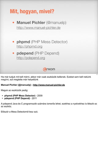 • Manuel Pichler (@manuelp)
http://www.manuel-pichler.de
• phpmd (PHP Mess Detector)
http://phpmd.org
• pdepend (PHP Depend)
http://pdepend.org
Mit, hogyan, mivel?
5
Ha már tudjuk mit kell mérni, akkor már csak eszközök kellenek. Ezeket sem kell nekünk
megírni, ezt megtette már helyettünk
Manuel Pichler (@manuelp) - http://www.manuel-pichler.de
Maguk az eszközök pedig:
• phpmd (PHP Mess Detector) - 2009
• pdepend (PHP Depend) - 2011
A pdepend Java és C programozók számára ismerős lehet, ezekhez a nyelvekhez is létezik ez
az eszköz.
Először a Mess Detectorról lesz szó.
 