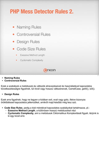 • Naming Rules
• Controversial Rules
• Design Rules
• Code Size Rules
• Exessive Method Length
• Cyclomatic Complexity
PHP Mess Detector Rules 2.
7
• Naming Rules
• Controversial Rules
Ezek a szabályok a metódusok és változók elnevezéseivel és használatával kapcsolatos
következetességre figyelnek, túl rövid vagy hoszzú változónevek, CamelCase, getX(), isX().
• Design Rules
Ezek arra figyelnek, hogy ne legyen a kódban exit, eval vagy goto, illetve bizonyos
öröklődéssel kapcsolatos jellemzőket, amikről majd később még lesz szó.
• Code Size Rules, pedig a kód méretével kapcsolatos szabályokat tartalmazza, pl.:
◦ Exessive Method Length, a különösen hosszú metódusokat nézi
◦ Cyclomatic Complexity, ami a metódusok Ciklomatikus Komplexitását figyeli, térjünk is
ki egy kicsit erre
 
