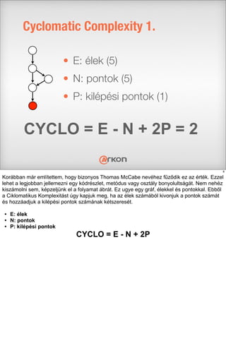 • E: élek (5)
• N: pontok (5)
• P: kilépési pontok (1)
Cyclomatic Complexity 1.
CYCLO = E - N + 2P = 2
8
Korábban már említettem, hogy bizonyos Thomas McCabe nevéhez fűződik ez az érték. Ezzel
lehet a legjobban jellemezni egy kódrészlet, metódus vagy osztály bonyolultságát. Nem nehéz
kiszámolni sem, képzeljünk el a folyamat ábrát. Ez ugye egy gráf, élekkel és pontokkal. Ebből
a Ciklomatikus Komplexitást úgy kapjuk meg, ha az élek számából kivonjuk a pontok számát
és hozzáadjuk a kilépési pontok számának kétszeresét.
• E: élek
• N: pontok
• P: kilépési pontok
CYCLO = E - N + 2P
 
