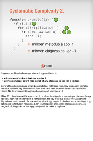 Cyclomatic Complexity 2.
function example($a) {
if ($a) {
for ($i=1;$i<$a;$i++) {
if ($i%2 && $a>10) {
echo $i;
}
}
}
}
• minden metódus alaból 1
• minden elágazás és kör +1
9
Na pesze senki ne ijedjen meg, lehet ezt egyszerűbben is:
• minden metódus komplexitása alapból 1
• amihez annyiszor adunk még egyet, ahány elágazás és kör van a kódban
Egy metódus komplexitása annak bonyolultságát határozza meg. Egy túlságosan komplex
metódus valószínűleg többet csinál, mint amit kéne neki, érdemes lehet szétszedni több
részre. Na de, mi számít túlságosan komplexnek? Mondjuk a 10.
Mikor 2011-ben bevezettük a phpmd-t, én is elkezdtem figyelni erre a dologra, és ma már úgy
kódolok, hogy fejben számolom a komplexitást. Ha egy metódus eléri a 10-et, akkor újra
átgondolom amit csinálok, és sok esetben sikerül egy nagyobb részletet kiszervezni úgy, hogy
azt máshol is fel tudom használni. Ezen felül leszoktat a terjengős elágazás erdőkről, és
megtanít rá, hogy kétszer is meggondoljuk mit és mikor vizsgálunk.
 