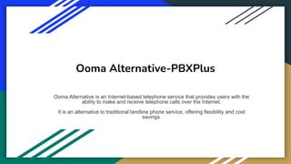 Ooma Alternative-PBXPlus
Ooma Alternative is an Internet-based telephone service that provides users with the
ability to make and receive telephone calls over the Internet.
It is an alternative to traditional landline phone service, offering flexibility and cost
savings.
 