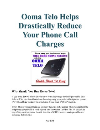 Ooma Telo Helps
       Drastically Reduce
        Your Phone Call
            Charges




Why Should You Buy Ooma Telo?
If you are a SOHO owner or consumer with an average monthly phone bill of as
little as $50, you should consider throwing away your plain old telephone system
(POTS) and buy Ooma Telo which is a Voice over IP (VoIP) system.

Why? This is because there are so many benefits to be gained when you replace the
old phone system with a VoIP system like the Ooma Telo but first let us look at
one of the most important benefit here for a SOHO owner – savings and hence
increased bottom line.

                                    Page 1 of 6
 