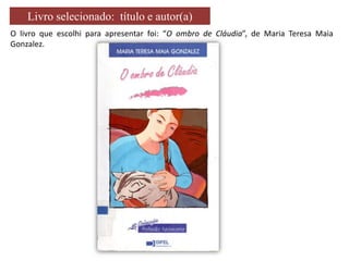 Livro selecionado: título e autor(a)
O livro que escolhi para apresentar foi: “O ombro de Cláudia”, de Maria Teresa Maia
Gonzalez.

 