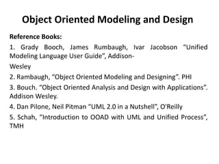 Object Oriented Modeling and Design
Reference Books:
1. Grady Booch, James Rumbaugh, Ivar Jacobson “Unified
Modeling Language User Guide”, Addison-
Wesley
2. Rambaugh, “Object Oriented Modeling and Designing”. PHI
3. Bouch. “Object Oriented Analysis and Design with Applications”.
Addison Wesley.
4. Dan Pilone, Neil Pitman “UML 2.0 in a Nutshell”, O'Reilly
5. Schah, “Introduction to OOAD with UML and Unified Process”,
TMH
 