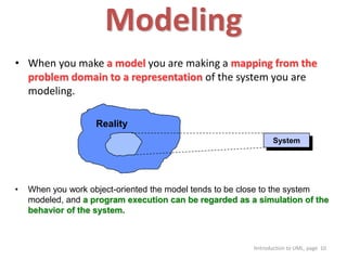 Itntroduction to UML, page 10
Modeling
• When you make a model you are making a mapping from the
problem domain to a representation of the system you are
modeling.
• When you work object-oriented the model tends to be close to the system
modeled, and a program execution can be regarded as a simulation of the
behavior of the system.
Reality
System
 