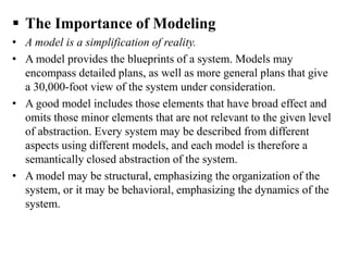  The Importance of Modeling
• A model is a simplification of reality.
• A model provides the blueprints of a system. Models may
encompass detailed plans, as well as more general plans that give
a 30,000-foot view of the system under consideration.
• A good model includes those elements that have broad effect and
omits those minor elements that are not relevant to the given level
of abstraction. Every system may be described from different
aspects using different models, and each model is therefore a
semantically closed abstraction of the system.
• A model may be structural, emphasizing the organization of the
system, or it may be behavioral, emphasizing the dynamics of the
system.
 