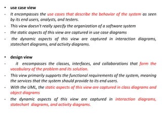 • use case view
- It encompasses the use cases that describe the behavior of the system as seen
by its end users, analysts, and testers.
- This view doesn't really specify the organization of a software system
- the static aspects of this view are captured in use case diagrams
- the dynamic aspects of this view are captured in interaction diagrams,
statechart diagrams, and activity diagrams.
• design view
- it encompasses the classes, interfaces, and collaborations that form the
vocabulary of the problem and its solution.
- This view primarily supports the functional requirements of the system, meaning
the services that the system should provide to its end users.
- With the UML, the static aspects of this view are captured in class diagrams and
object diagrams
- the dynamic aspects of this view are captured in interaction diagrams,
statechart diagrams, and activity diagrams.
 