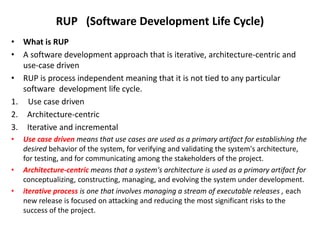 RUP (Software Development Life Cycle)
• What is RUP
• A software development approach that is iterative, architecture-centric and
use-case driven
• RUP is process independent meaning that it is not tied to any particular
software development life cycle.
1. Use case driven
2. Architecture-centric
3. Iterative and incremental
• Use case driven means that use cases are used as a primary artifact for establishing the
desired behavior of the system, for verifying and validating the system's architecture,
for testing, and for communicating among the stakeholders of the project.
• Architecture-centric means that a system's architecture is used as a primary artifact for
conceptualizing, constructing, managing, and evolving the system under development.
• iterative process is one that involves managing a stream of executable releases , each
new release is focused on attacking and reducing the most significant risks to the
success of the project.
 