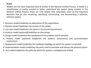 • Models
Models are the most important kind of artifact in the Rational Unified Process. A model is a
simplification of reality, created to better understand the system being created. In the
Rational Unified Process, there are nine models that collectively cover all the important
decisions that go into visualizing, specifying, constructing, and documenting a software-
intensive system.
1. Business model Establishes an abstraction of the organization
2. Domain model Establishes the context of the system
3. Use case model Establishes the system's functional requirements
4. Analysis model (optional)Establishes an idea design
5. Design model Establishes the vocabulary of the problem and its solution
6. Process model (optional) Establishes the system's concurrency and synchronization
mechanisms
7. Deployment model Establishes the hardware topology on which the system is executed
8. Implementation model Establishes the parts used to assemble and release the physical system
9. Test model Establishes the paths by which the system is validated and verified
 