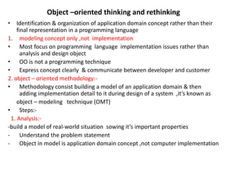 Object –oriented thinking and rethinking
• Identification & organization of application domain concept rather than their
final representation in a programming language
1. modeling concept only ,not implementation
• Most focus on programming language implementation issues rather than
analysis and design object
• OO is not a programming technique
• Express concept clearly & communicate between developer and customer
2. object – oriented methodology:-
• Methodology consist building a model of an application domain & then
adding implementation detail to it during design of a system ,it’s known as
object – modeling technique (OMT)
• Steps:-
1. Analysis:-
-build a model of real-world situation sowing it’s important properties
- Understand the problem statement
- Object in model is application domain concept ,not computer implementation
 
