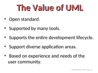 Itntroduction to UML, page 10
The Value of UML
The Value of UML
• Open standard.
• Supported by many tools.
• Supports the entire development lifecycle.
• Support diverse application areas.
• Based on experience and needs of the
user community.
 