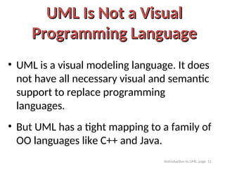 Itntroduction to UML, page 11
UML Is Not a Visual
UML Is Not a Visual
Programming Language
Programming Language
• UML is a visual modeling language. It does
not have all necessary visual and semantic
support to replace programming
languages.
• But UML has a tight mapping to a family of
OO languages like C++ and Java.
 