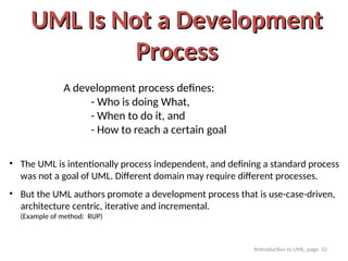 Itntroduction to UML, page 12
UML Is Not a Development
UML Is Not a Development
Process
Process
A development process defines:
- Who is doing What,
- When to do it, and
- How to reach a certain goal
• The UML is intentionally process independent, and defining a standard process
was not a goal of UML. Different domain may require different processes.
• But the UML authors promote a development process that is use-case-driven,
architecture centric, iterative and incremental.
(Example of method: RUP)
 