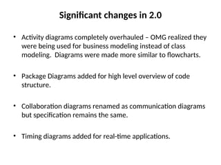 Significant changes in 2.0
• Activity diagrams completely overhauled – OMG realized they
were being used for business modeling instead of class
modeling. Diagrams were made more similar to flowcharts.
• Package Diagrams added for high level overview of code
structure.
• Collaboration diagrams renamed as communication diagrams
but specification remains the same.
• Timing diagrams added for real-time applications.
 