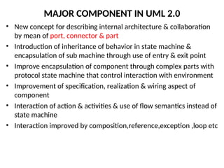 MAJOR COMPONENT IN UML 2.0
• New concept for describing internal architecture & collaboration
by mean of port, connector & part
• Introduction of inheritance of behavior in state machine &
encapsulation of sub machine through use of entry & exit point
• Improve encapsulation of component through complex parts with
protocol state machine that control interaction with environment
• Improvement of specification, realization & wiring aspect of
component
• Interaction of action & activities & use of flow semantics instead of
state machine
• Interaction improved by composition,reference,exception ,loop etc
 