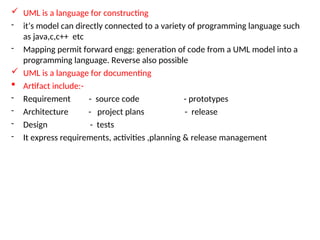  UML is a language for constructing
- it’s model can directly connected to a variety of programming language such
as java,c,c++ etc
- Mapping permit forward engg: generation of code from a UML model into a
programming language. Reverse also possible
 UML is a language for documenting
 Artifact include:-
- Requirement - source code - prototypes
- Architecture - project plans - release
- Design - tests
- It express requirements, activities ,planning & release management
 