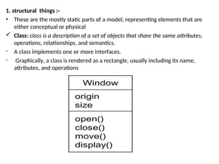 1. structural things :-
• These are the mostly static parts of a model, representing elements that are
either conceptual or physical
 Class: class is a description of a set of objects that share the same attributes,
operations, relationships, and semantics.
- A class implements one or more interfaces.
- Graphically, a class is rendered as a rectangle, usually including its name,
attributes, and operations
 