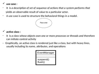  use case :
- It is a description of set of sequence of actions that a system performs that
yields an observable result of value to a particular actor.
- A use case is used to structure the behavioral things in a model.
 active class :
- It is a class whose objects own one or more processes or threads and therefore
can initiate control activity
- Graphically, an active class is rendered just like a class, but with heavy lines,
usually including its name, attributes, and operations
 
