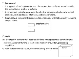  Component
- It is a physical and replaceable part of a system that conforms to and provides
the realization of a set of interfaces.
- A component typically represents the physical packaging of otherwise logical
elements, such as classes, interfaces, and collaborations.
- Graphically, a component is rendered as a rectangle with tabs, usually including
only its name
 node
- It is a physical element that exists at run time and represents a computational
resource, generally having at least some memory and, often, processing
capability.
- a node is rendered as a cube, usually including only its name
 