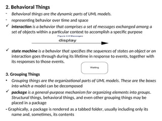 2. Behavioral Things
- Behavioral things are the dynamic parts of UML models.
- representing behavior over time and space
 interaction is a behavior that comprises a set of messages exchanged among a
set of objects within a particular context to accomplish a specific purpose
 state machine is a behavior that specifies the sequences of states an object or an
interaction goes through during its lifetime in response to events, together with
its responses to those events.
3. Grouping Things
• Grouping things are the organizational parts of UML models. These are the boxes
into which a model can be decomposed
 package is a general-purpose mechanism for organizing elements into groups.
Structural things, behavioral things, and even other grouping things may be
placed in a package
- Graphically, a package is rendered as a tabbed folder, usually including only its
name and, sometimes, its contents
 