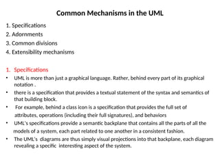 Common Mechanisms in the UML
1. Specifications
2. Adornments
3. Common divisions
4. Extensibility mechanisms
1. Specifications
• UML is more than just a graphical language. Rather, behind every part of its graphical
notation .
• there is a specification that provides a textual statement of the syntax and semantics of
that building block.
• For example, behind a class icon is a specification that provides the full set of
attributes, operations (including their full signatures), and behaviors
• UML's specifications provide a semantic backplane that contains all the parts of all the
models of a system, each part related to one another in a consistent fashion.
• The UML's diagrams are thus simply visual projections into that backplane, each diagram
revealing a specific interesting aspect of the system.
 