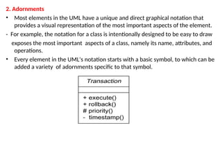 2. Adornments
• Most elements in the UML have a unique and direct graphical notation that
provides a visual representation of the most important aspects of the element.
- For example, the notation for a class is intentionally designed to be easy to draw
exposes the most important aspects of a class, namely its name, attributes, and
operations.
• Every element in the UML's notation starts with a basic symbol, to which can be
added a variety of adornments specific to that symbol.
 