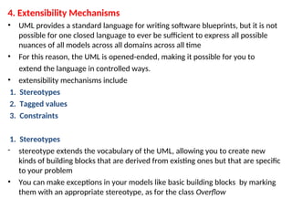 4. Extensibility Mechanisms
• UML provides a standard language for writing software blueprints, but it is not
possible for one closed language to ever be sufficient to express all possible
nuances of all models across all domains across all time
• For this reason, the UML is opened-ended, making it possible for you to
extend the language in controlled ways.
• extensibility mechanisms include
1. Stereotypes
2. Tagged values
3. Constraints
1. Stereotypes
- stereotype extends the vocabulary of the UML, allowing you to create new
kinds of building blocks that are derived from existing ones but that are specific
to your problem
• You can make exceptions in your models like basic building blocks by marking
them with an appropriate stereotype, as for the class Overflow
 