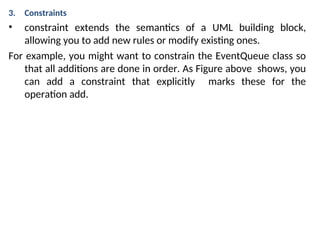 3. Constraints
• constraint extends the semantics of a UML building block,
allowing you to add new rules or modify existing ones.
For example, you might want to constrain the EventQueue class so
that all additions are done in order. As Figure above shows, you
can add a constraint that explicitly marks these for the
operation add.
 