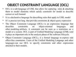 OBJECT CONSTRAINT LANGUAGE (OCL)
• OCL is a sub-language of UML that allow for capturing rules & attaching
them to model elements which satisfy constraint for model to describe
correct or well formed
• It is a declarative language for describing rules that apply to UML model
• It’s a precise text lang. that provide constraints & object query expression
• The Object Constraint Language (OCL) is an expression language that
describes constraints on object-oriented languages and
other modeling artifacts. A constraint can be seen as a restriction on a
model or a system. OCL is part of Unified Modeling Language (UML) and
it plays an important role in the analysis phase of the software lifecycle.
• Object Constraint Language (OCL), is a formal language to express side
effect-free constraints. Users of the Unified Modeling Language and other
languages can use OCL to specify constraints and other expressions
attached to their models.
 