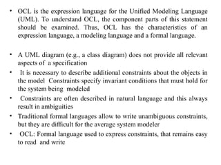 • OCL is the expression language for the Unified Modeling Language
(UML). To understand OCL, the component parts of this statement
should be examined. Thus, OCL has the characteristics of an
expression language, a modeling language and a formal language.
• A UML diagram (e.g., a class diagram) does not provide all relevant
aspects of a specification
• It is necessary to describe additional constraints about the objects in
the model Constraints specify invariant conditions that must hold for
the system being modeled
• Constraints are often described in natural language and this always
result in ambiguities
• Traditional formal languages allow to write unambiguous constraints,
but they are difficult for the average system modeler
• OCL: Formal language used to express constraints, that remains easy
to read and write
 