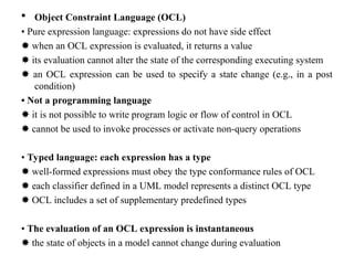  Object Constraint Language (OCL)
• Pure expression language: expressions do not have side effect
✸ when an OCL expression is evaluated, it returns a value
✸ its evaluation cannot alter the state of the corresponding executing system
✸ an OCL expression can be used to specify a state change (e.g., in a post
condition)
• Not a programming language
✸ it is not possible to write program logic or flow of control in OCL
✸ cannot be used to invoke processes or activate non-query operations
• Typed language: each expression has a type
✸ well-formed expressions must obey the type conformance rules of OCL
✸ each classifier defined in a UML model represents a distinct OCL type
✸ OCL includes a set of supplementary predefined types
• The evaluation of an OCL expression is instantaneous
✸ the state of objects in a model cannot change during evaluation
 