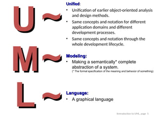 Itntroduction to UML, page 5
U
U
M
M
L
L
Unified
Unified:
• Unification of earlier object-oriented analysis
and design methods.
• Same concepts and notation for different
application domains and different
development processes.
• Same concepts and notation through the
whole development lifecycle.
~
~
~
~Modeling:
Modeling:
• Making a semantically* complete
abstraction of a system.
(* The formal specification of the meaning and behavior of something)
Language:
Language:
• A graphical language
~
~
 