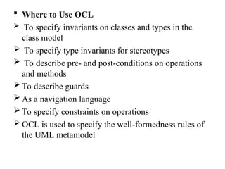  Where to Use OCL
 To specify invariants on classes and types in the
class model
 To specify type invariants for stereotypes
 To describe pre- and post-conditions on operations
and methods
 To describe guards
 As a navigation language
 To specify constraints on operations
 OCL is used to specify the well-formedness rules of
the UML metamodel
 