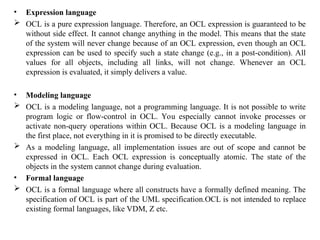 • Expression language
 OCL is a pure expression language. Therefore, an OCL expression is guaranteed to be
without side effect. It cannot change anything in the model. This means that the state
of the system will never change because of an OCL expression, even though an OCL
expression can be used to specify such a state change (e.g., in a post-condition). All
values for all objects, including all links, will not change. Whenever an OCL
expression is evaluated, it simply delivers a value.
• Modeling language
 OCL is a modeling language, not a programming language. It is not possible to write
program logic or flow-control in OCL. You especially cannot invoke processes or
activate non-query operations within OCL. Because OCL is a modeling language in
the first place, not everything in it is promised to be directly executable.
 As a modeling language, all implementation issues are out of scope and cannot be
expressed in OCL. Each OCL expression is conceptually atomic. The state of the
objects in the system cannot change during evaluation.
• Formal language
 OCL is a formal language where all constructs have a formally defined meaning. The
specification of OCL is part of the UML specification.OCL is not intended to replace
existing formal languages, like VDM, Z etc.
 