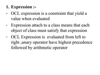1. Expression :-
- OCL expression is a constraint that yield a
value when evaluated
- Expression attach to a class means that each
object of class must satisfy that expression
- OCL Expression is evaluated from left to
right ,unary operator have highest precedence
followed by arithmetic operator
 