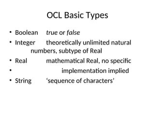 OCL Basic Types
• Boolean true or false
• Integer theoretically unlimited natural
numbers, subtype of Real
• Real mathematical Real, no specific
• implementation implied
• String ‘sequence of characters’
 