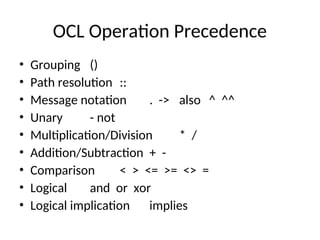 OCL Operation Precedence
• Grouping ()
• Path resolution ::
• Message notation . -> also ^ ^^
• Unary - not
• Multiplication/Division * /
• Addition/Subtraction + -
• Comparison < > <= >= <> =
• Logical and or xor
• Logical implication implies
 