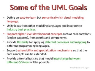 Itntroduction to UML, page 9
Some of the UML Goals
Some of the UML Goals
• Define an easy-to-learn but semantically rich visual modeling
language.
• Unify ideas from other modeling languages and incorporate
industry best practices.
• Support higher-level development concepts such as collaborations
(design patterns), frameworks and components.
• Provide flexibility for applying different processes and mapping to
different programming languages.
• Support extensibility and specialization mechanisms so that the
core concepts can be extended.
• Provide a formal basis so that model interchange between
different OO tools will be possible.
 