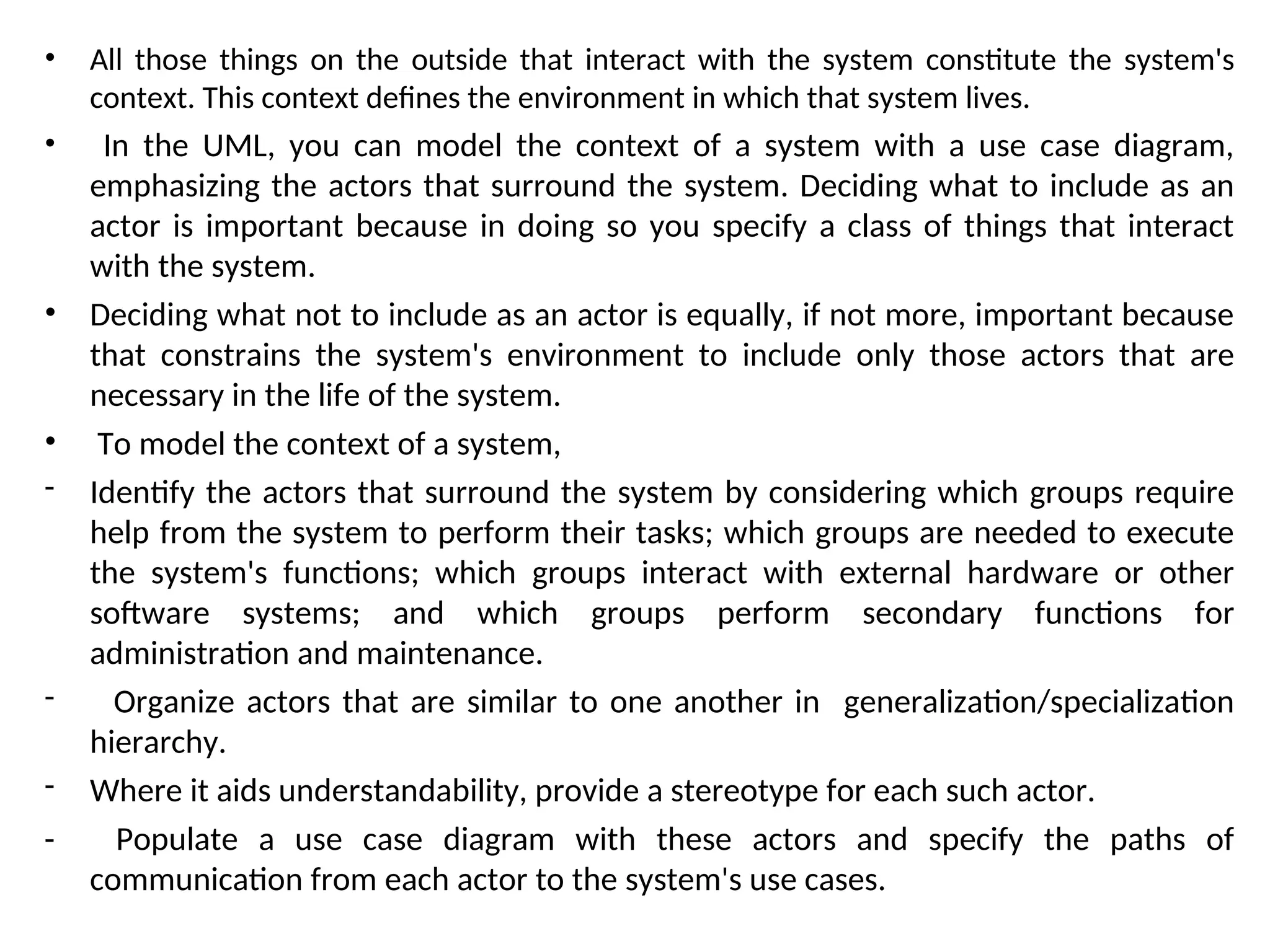 • All those things on the outside that interact with the system constitute the system's
context. This context defines the environment in which that system lives.
• In the UML, you can model the context of a system with a use case diagram,
emphasizing the actors that surround the system. Deciding what to include as an
actor is important because in doing so you specify a class of things that interact
with the system.
• Deciding what not to include as an actor is equally, if not more, important because
that constrains the system's environment to include only those actors that are
necessary in the life of the system.
• To model the context of a system,
- Identify the actors that surround the system by considering which groups require
help from the system to perform their tasks; which groups are needed to execute
the system's functions; which groups interact with external hardware or other
software systems; and which groups perform secondary functions for
administration and maintenance.
- Organize actors that are similar to one another in generalization/specialization
hierarchy.
- Where it aids understandability, provide a stereotype for each such actor.
- Populate a use case diagram with these actors and specify the paths of
communication from each actor to the system's use cases.
 
